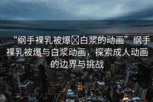 “綱手裸乳被爆?白漿的動(dòng)畫(huà)”綱手裸乳被爆與白漿動(dòng)畫(huà)，探索成人動(dòng)畫(huà)的邊界與挑戰(zhàn)