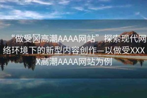 “做受?高潮AAAA網(wǎng)站”探索現(xiàn)代網(wǎng)絡(luò)環(huán)境下的新型內(nèi)容創(chuàng)作—以做受XXXX高潮AAAA網(wǎng)站為例