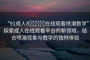 “91成人??在線觀看噴潮數(shù)學(xué)”探索成人在線觀看平臺(tái)的新領(lǐng)域，結(jié)合噴潮現(xiàn)象與數(shù)學(xué)的獨(dú)特體驗(yàn)