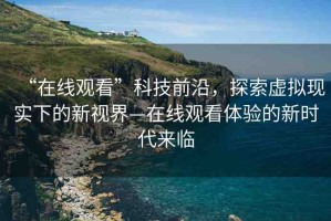 “在線觀看”科技前沿，探索虛擬現(xiàn)實(shí)下的新視界—在線觀看體驗(yàn)的新時(shí)代來(lái)臨