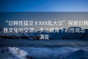 “日韓性猛交ⅩXXX亂大交”探索日韓性文化與交流，多元視角下的性觀念演變