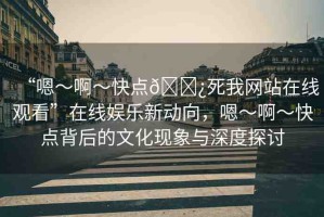 “嗯～啊～快點??死我網(wǎng)站在線觀看”在線娛樂新動向，嗯～啊～快點背后的文化現(xiàn)象與深度探討
