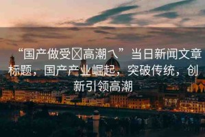 “國產(chǎn)做受?高潮乀”當(dāng)日新聞文章標(biāo)題，國產(chǎn)產(chǎn)業(yè)崛起，突破傳統(tǒng)，創(chuàng)新引領(lǐng)高潮
