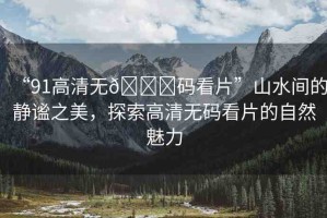 “91高清無??碼看片”山水間的靜謐之美，探索高清無碼看片的自然魅力