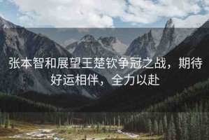 張本智和展望王楚欽爭(zhēng)冠之戰(zhàn)，期待好運(yùn)相伴，全力以赴