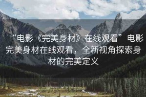 “電影《完美身材》在線觀看”電影完美身材在線觀看，全新視角探索身材的完美定義