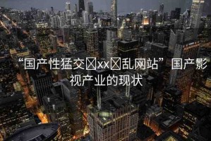 “國產(chǎn)性猛交?xx?亂網(wǎng)站”國產(chǎn)影視產(chǎn)業(yè)的現(xiàn)狀