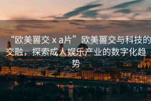 “歐美嘼交ⅹa片”歐美嘼交與科技的交融，探索成人娛樂產(chǎn)業(yè)的數(shù)字化趨勢