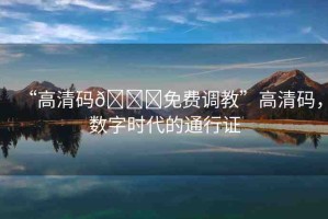 “高清碼??免費(fèi)調(diào)教”高清碼，數(shù)字時(shí)代的通行證