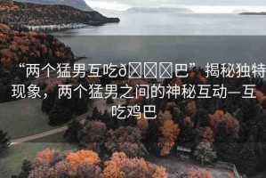 “兩個(gè)猛男互吃??巴”揭秘獨(dú)特現(xiàn)象，兩個(gè)猛男之間的神秘互動(dòng)—互吃雞巴