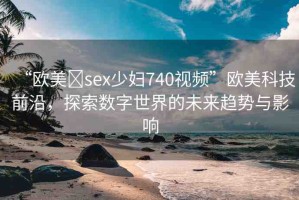 “歐美?sex少婦740視頻”歐美科技前沿，探索數(shù)字世界的未來趨勢與影響
