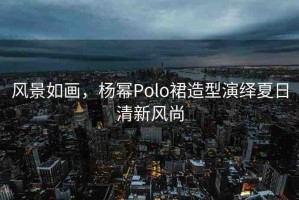 風(fēng)景如畫，楊冪Polo裙造型演繹夏日清新風(fēng)尚