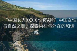 “中國(guó)女人XXXⅩ性爽A片”中國(guó)女性與自然之美，探索內(nèi)在與外在的和諧統(tǒng)一