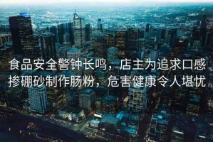 食品安全警鐘長鳴，店主為追求口感摻硼砂制作腸粉，危害健康令人堪憂