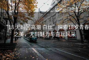 “18 無碼?高潮 白絲”探索18歲青春之美，無碼魅力與白絲風(fēng)采