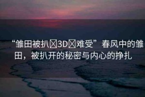 “雛田被扒?3D?難受”春風(fēng)中的雛田，被扒開的秘密與內(nèi)心的掙扎