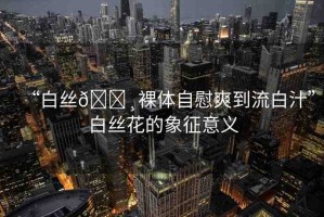 “白絲??裸體自慰爽到流白汁”白絲花的象征意義