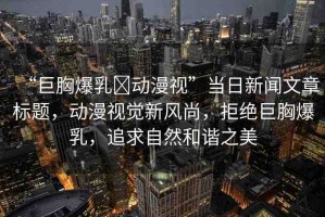 “巨胸爆乳?動(dòng)漫視”當(dāng)日新聞文章標(biāo)題，動(dòng)漫視覺(jué)新風(fēng)尚，拒絕巨胸爆乳，追求自然和諧之美