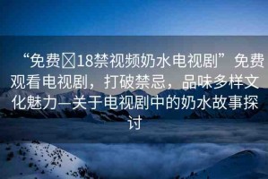 “免費(fèi)?18禁視頻奶水電視劇”免費(fèi)觀看電視劇，打破禁忌，品味多樣文化魅力—關(guān)于電視劇中的奶水故事探討