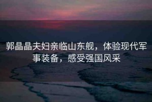 郭晶晶夫婦親臨山東艦，體驗(yàn)現(xiàn)代軍事裝備，感受強(qiáng)國(guó)風(fēng)采
