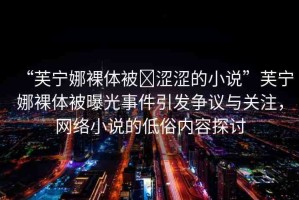 “芙寧娜裸體被?澀澀的小說(shuō)”芙寧娜裸體被曝光事件引發(fā)爭(zhēng)議與關(guān)注，網(wǎng)絡(luò)小說(shuō)的低俗內(nèi)容探討