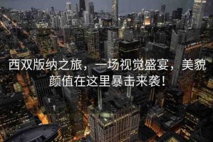 西雙版納之旅，一場視覺盛宴，美貌顏值在這里暴擊來襲！
