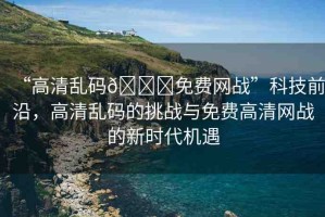 “高清亂碼??免費(fèi)網(wǎng)戰(zhàn)”科技前沿，高清亂碼的挑戰(zhàn)與免費(fèi)高清網(wǎng)戰(zhàn)的新時(shí)代機(jī)遇