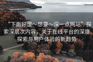 “下面好濕～想要～深一點(diǎn)網(wǎng)站”探索深層次內(nèi)容，關(guān)于在線平臺的深度探索與用戶體驗(yàn)的新趨勢