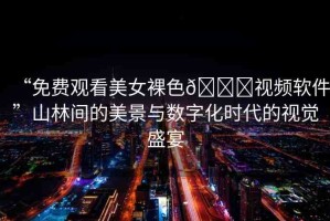 “免費觀看美女裸色??視頻軟件”山林間的美景與數(shù)字化時代的視覺盛宴