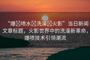 “爆?噴水?洗澡?火影”當(dāng)日新聞文章標(biāo)題，火影世界中的洗澡新革命，爆噴技術(shù)引領(lǐng)潮流