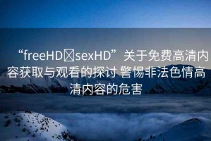 “freeHD?sexHD”關(guān)于免費高清內(nèi)容獲取與觀看的探討 警惕非法色情高清內(nèi)容的危害