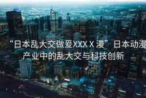 “日本亂大交做爰XXXⅩ漫”日本動(dòng)漫產(chǎn)業(yè)中的亂大交與科技創(chuàng)新