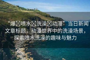 “爆?噴水?洗澡?動漫”當(dāng)日新聞文章標(biāo)題，動漫世界中的洗澡場景，探索噴水洗澡的趣味與魅力