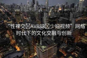 “性裸交?AV888?少婦視頻”網(wǎng)絡(luò)時代下的文化交融與創(chuàng)新