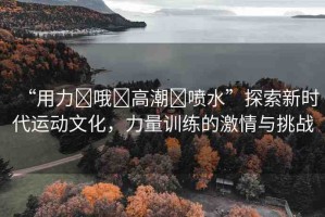 “用力?哦?高潮?噴水”探索新時(shí)代運(yùn)動(dòng)文化，力量訓(xùn)練的激情與挑戰(zhàn)