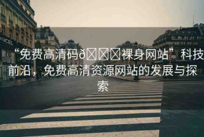 “免費高清碼??裸身網(wǎng)站”科技前沿，免費高清資源網(wǎng)站的發(fā)展與探索