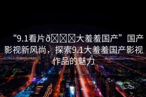 “9.1看片??大羞羞國(guó)產(chǎn)”國(guó)產(chǎn)影視新風(fēng)尚，探索9.1大羞羞國(guó)產(chǎn)影視作品的魅力