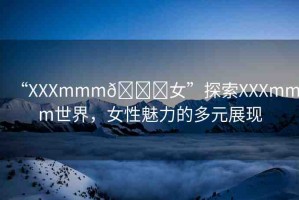 “XXXmmm??女”探索XXXmmm世界，女性魅力的多元展現(xiàn)