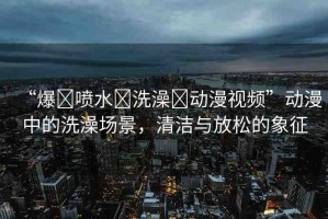 “爆?噴水?洗澡?動(dòng)漫視頻”動(dòng)漫中的洗澡場景，清潔與放松的象征