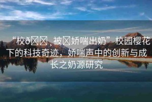 “校??被?嬌喘出奶”校園櫻花下的科技奇跡，嬌喘聲中的創(chuàng)新與成長之奶源研究