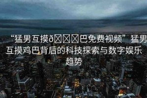 “猛男互摸??巴免費(fèi)視頻”猛男互摸雞巴背后的科技探索與數(shù)字娛樂趨勢