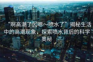 “啊高潮了?嗯～噴水了”揭秘生活中的高潮現(xiàn)象，探索噴水背后的科學(xué)奧秘