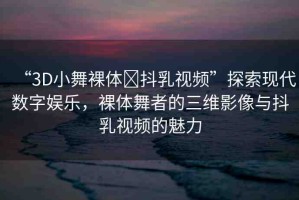 “3D小舞裸體?抖乳視頻”探索現(xiàn)代數(shù)字娛樂，裸體舞者的三維影像與抖乳視頻的魅力