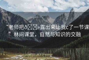 “老師把??露出來讓我c了一節(jié)課”林間課堂，自然與知識的交融