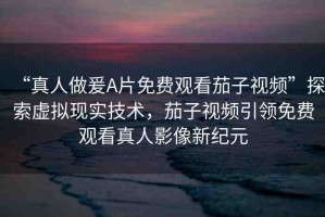 “真人做爰A片免費觀看茄子視頻”探索虛擬現(xiàn)實技術，茄子視頻引領免費觀看真人影像新紀元