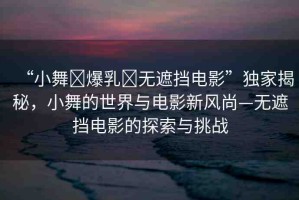 “小舞?爆乳?無遮擋電影”獨(dú)家揭秘，小舞的世界與電影新風(fēng)尚—無遮擋電影的探索與挑戰(zhàn)