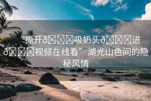 “撕開??吸奶頭??進??視頻在線看”湖光山色間的隱秘風情