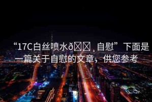 “17C白絲噴水??自慰”下面是一篇關(guān)于自慰的文章，供您參考