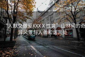 “人獸交做爰XXXⅩ性爽”山林間的奇異風景與人獸和諧共處