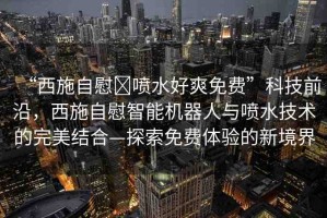 “西施自慰?噴水好爽免費”科技前沿，西施自慰智能機器人與噴水技術的完美結合—探索免費體驗的新境界